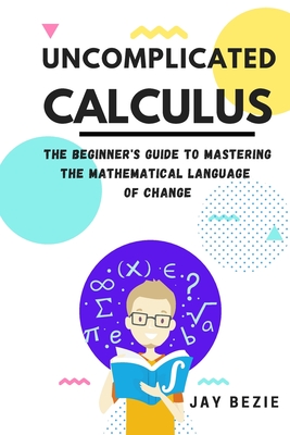 Uncomplicated Calculus: The Beginner's Guide to Mastering the Mathematical Language of Change By Jay Bezie Cover Image