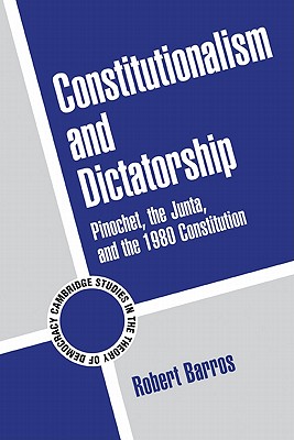 Constitutionalism and Dictatorship: Pinochet, the Junta, and the 1980 Constitution (Cambridge Studies in the Theory of Democracy #4)