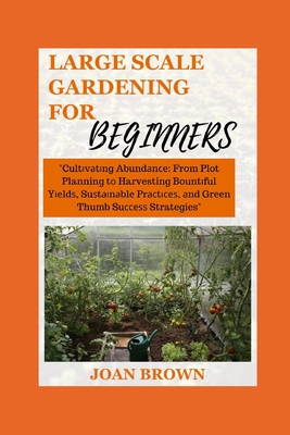 Large Scale Gardening for Beginners: Cultivating Abundance: From Plot Planning to Harvesting Bountiful Yields, Sustainable Practices and Green Thumb S Cover Image