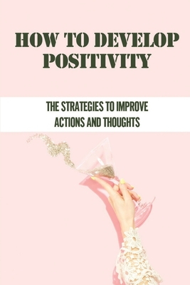How To Develop Positivity: The Strategies To Improve Actions And Thoughts: Principles Of Positivity By Lacy Sissell Cover Image