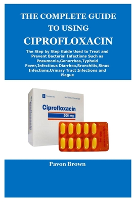 The Complete Guide to Using Ciprofloxacin By Pavon Brown Cover Image
