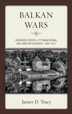 Balkan Wars: Habsburg Croatia, Ottoman Bosnia, and Venetian Dalmatia, 1499-1617 By James D. Tracy Cover Image