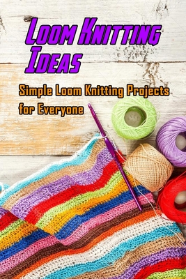 Loom Knitting Ideas: Simple Loom Knitting Projects for Everyone: Gudie to Begin Loom Knitting