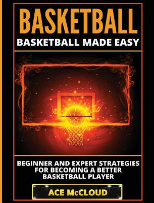 Basketball: Basketball Made Easy: Beginner and Expert Strategies For Becoming A Better Basketball Player By Ace McCloud Cover Image