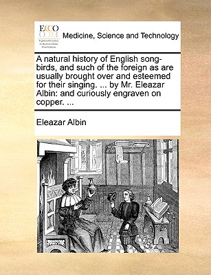 A Natural History of English Song-Birds, and Such of the Foreign as Are Usually Brought Over and Esteemed for Their Singing. ... by Mr. Eleazar Albin: By Eleazar Albin Cover Image