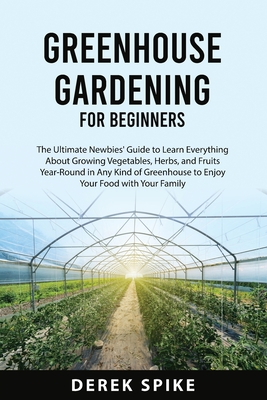 Greenhouse Gardening for Beginners: The Ultimate Newbies' Guide to Learn Everything About Growing Vegetables, Herbs, and Fruits Year-Round in Any Kind Cover Image