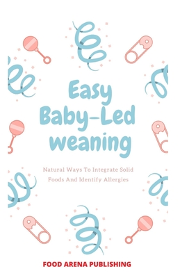 Easy Baby-Led Weaning: Natural Ways To Integrate Solid Food And Identify Allergies By Food Arena Publishing Cover Image