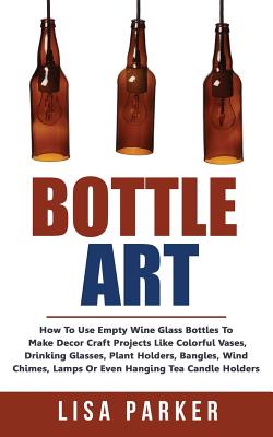 Bottle Art: How To Use Empty Wine Glass Bottles To Make Decor Craft Projects Like Colorful Vases, Drinking Glasses, Plant Holders, By Lisa Parker Cover Image
