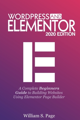 Wordpress and Elementor 2020 Edition: A Complete Beginners Guide to Building Websites Using Elementor Page Builder By William S. Page Cover Image