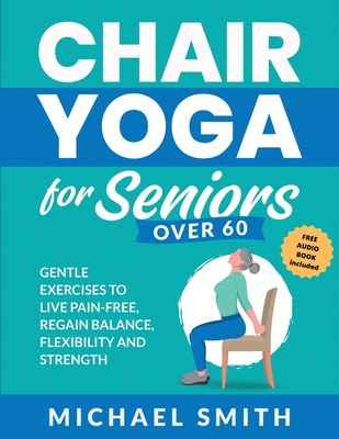 Chair Yoga for Seniors Over 60: Gentle Exercises to Live Pain-Free, Regain Balance, Flexibility, and Strength: Prevent Falls, Improve Stability and Po Cover Image