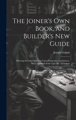 The Joiner's Own Book, and Builder's New Guide: Shewing the Improvements Upon Carpentry and Joinery, Since the Days of the Late Mr. Nicholson Cover Image