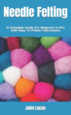 Needle Felting: A Complete Guide For Beginner to Pro with Easy To Follow Instructions Cover Image