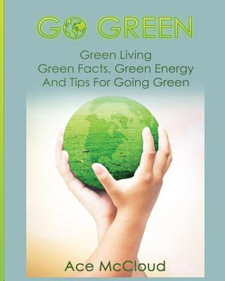 Go Green: Green Living: Green Facts, Green Energy And Tips For Going Green (Go Green & Discover How Green Living Can Save You)