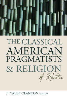 The Classical American Pragmatists & Religion: A Reader By J. Caleb Clanton (Editor) Cover Image