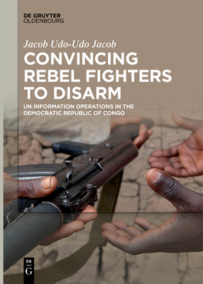 Convincing Rebel Fighters to Disarm: Un Information Operations in the Democratic Republic of Congo By Jacob Udo-Udo Jacob Cover Image