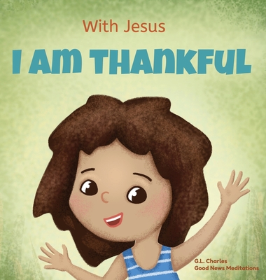 With Jesus I am Thankful: A Christian children's book about gratitude, helping kids give thanks in any circumstance; great biblical gift for tha By G. L. Charles, Good News Meditations Cover Image