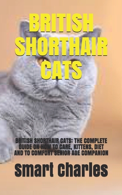 British Shorthair Cats: British Shorthair Cats: The Complete Guide on How to Care, Kittens, Diet and to Comfort Senior Age Companion Cover Image