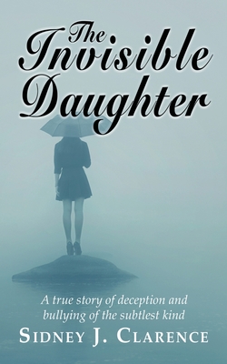 The Invisible Daughter: A true story of deception and bullying of the sublest kind By Sidney J. Clarence Cover Image