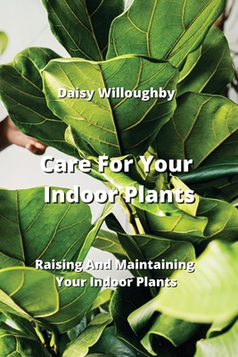 Care For Your Indoor Plants: Raising And Maintaining Your Indoor Plants Cover Image