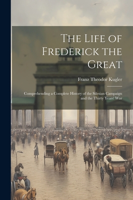 The Life of Frederick the Great: Comprehending a Complete History of the Silesian Campaign and the Thirty Years' War By Franz Theodor Kugler Cover Image