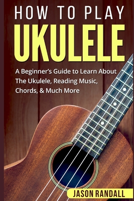 How To Play Ukulele: A Beginner's Guide to Learn About The Ukulele, Reading Music, Chords, & Much More By Jason Randall Cover Image