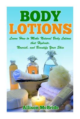Body Lotions: Learn How to Make Natural Body Lotions that Hydrate, Nourish, and Beautify Your Skin Cover Image