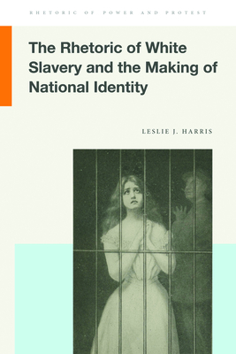 The Rhetoric of White Slavery and the Making of National Identity (Rhetoric of Power and Protest) By Leslie J. Harris Cover Image