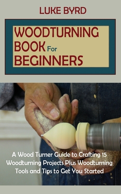 Woodturning Book for Beginners: A Wood Turner Guide to Crafting 15 Woodturning Projects Plus Woodturning Tools and Tips to Get You Started By Luke Byrd Cover Image