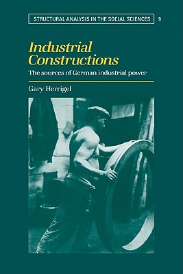Industrial Constructions: The Sources of German Industrial Power (Structural Analysis in the Social Sciences #9)