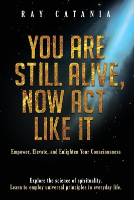 You Are Still Alive, Now Act Like It: Empower, Elevate, and Enlighten Your Consciousness Cover Image