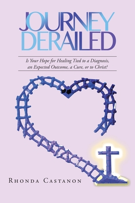 Journey Derailed: Is Your Hope for Healing Tied to a Diagnosis, an Expected Outcome, a Cure, or to Christ? By Rhonda Castanon Cover Image