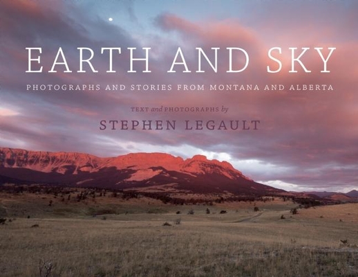 Earth and Sky: Photographs and Stories from Montana and Alberta By Stephen Legault Cover Image