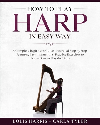 How to Play Harp in Easy Way: Learn How to Play Harp in Easy Way by this Complete beginner's guide Step by Step illustrated!Harp Basics, Features, E By Carla Tyler, Louis Harris Cover Image
