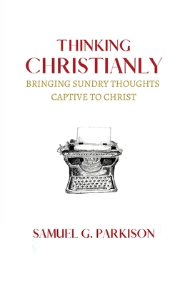 Thinking Christianly: Bringing Sundry Thoughts Captive to Christ By Samuel G. Parkison Cover Image