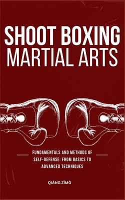 Shoot Boxing Martial Arts: Fundamentals And Methods Of Self-Defense: From Basics To Advanced Techniques Cover Image