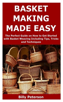 Basket Making Made Easy: The Perfect Guide on How to Get Started with Basket Weaving Including Tips, Tricks and Techniques By Billy Peterson Cover Image