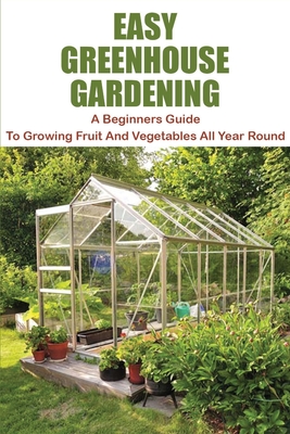 Easy Greenhouse Gardening: A Beginners Guide To Growing Fruit And Vegetables All Year Round: Greenhouse Gardening Guide For Beginners Cover Image