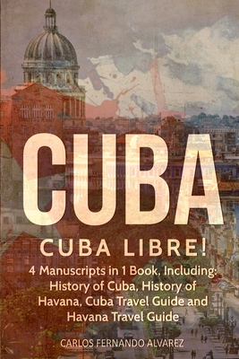 Cuba: Cuba Libre! 4 Manuscripts in 1 Book, Including: History of Cuba, History of Havana, Cuba Travel Guide and Havana Trave Cover Image
