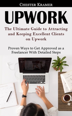 Upwork: The Ultimate Guide to Attracting and Keeping Excellent Clients on Upwork (Proven Ways to Get Approved as a Freelancer Cover Image