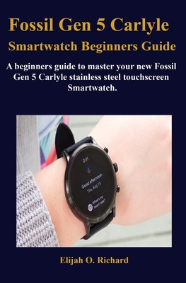 Fossil Gen 5 Carlyle Smartwatch Beginners Guide: A beginners guide to master your new Fossil Gen 5 Carlyle stainless steel touchscreen Smartwatch. By Elijah O. Richard Cover Image