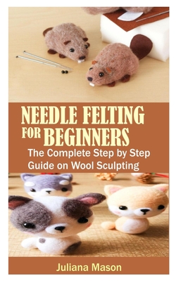 Needle Felting for Beginners: The Complete Step by Step Guide on Wool Sculpting Cover Image