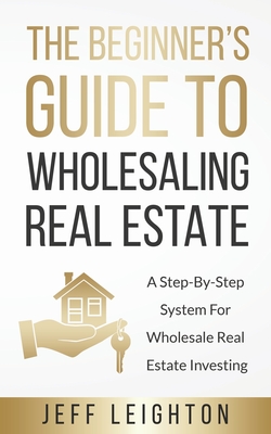The Beginner's Guide To Wholesaling Real Estate: : A Step-By-Step System For Wholesale Real Estate Investing By Jeff Leighton Cover Image