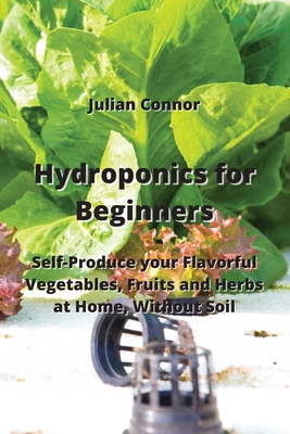 Hydroponics for Beginners: Self-Produce your Flavorful Vegetables, Fruits and Herbs at Home, Without Soil Cover Image