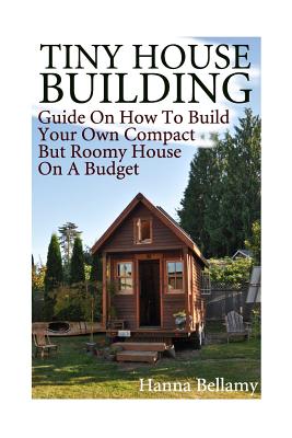Tiny House Building: Guide On How To Build Your Own Compact But Roomy House On A Budget: (Tiny House Living) By Hanna Bellamy Cover Image