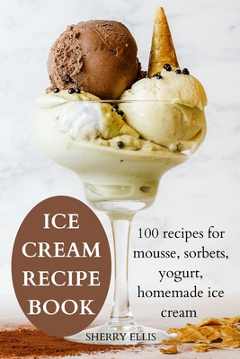 Ice Cream Recipe Book: 100 recipes for mousse, sorbets, yogurt, homemade ice cream By Sherry Ellis Cover Image