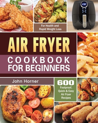 Air Fryer Cookbook for Beginners: 600 Foolproof, Quick & Easy Air Fryer Recipes for Health and Rapid Weight Loss By John Horner Cover Image