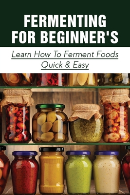 Fermenting For Beginner's: Learn How To Ferment Foods Quick & Easy: What Food Items Do You Prepare Using Fermentation? By Zola Scamehorn Cover Image