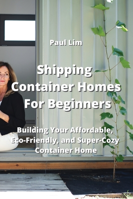 Shipping Container Homes For Beginners: Building Your Affordable, Eco - Friendly, and Super Cozy Container Home Cover Image