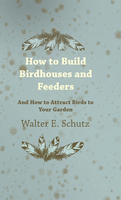 How to Build Birdhouses and Feeders - And How to Attract Birds to Your Garden By Walter E. Schutz Cover Image