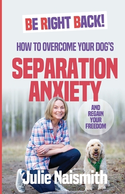Be Right Back!: How To Overcome Your Dog's Separation Anxiety And Regain Your Freedom
